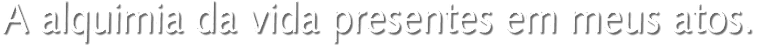 A alquimia da vida presentes em meus atos.